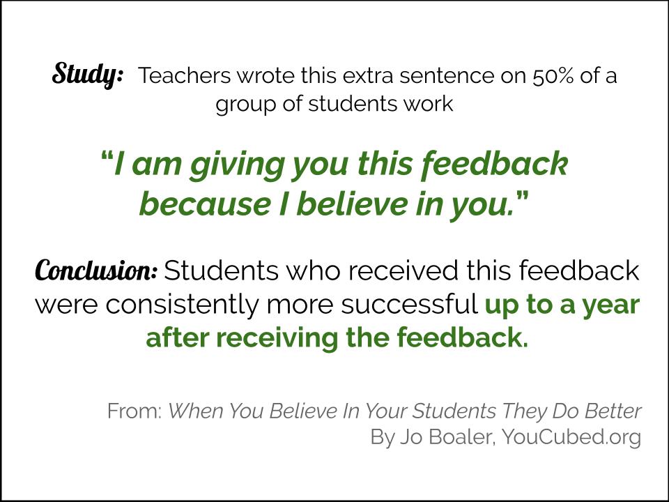 Study: Teachers wrote this extra sentence on 50% of a group of students work, "I am giving you this feedback because I believe in you." Conclusion Students who received this feedback were consistently more successful up to a year after receiving the feedback.